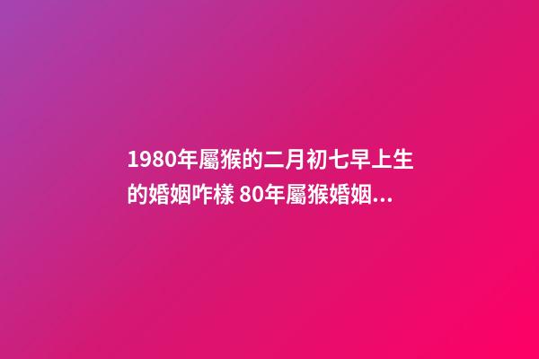 1980年屬猴的二月初七早上生的婚姻咋樣 80年屬猴婚姻狀況，屬猴80年離婚后還有婚姻嗎-第1張-觀點-玄機派